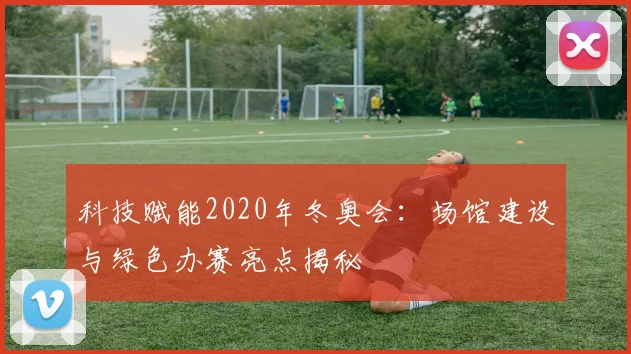 科技赋能2020年冬奥会：场馆建设与绿色办赛亮点揭秘